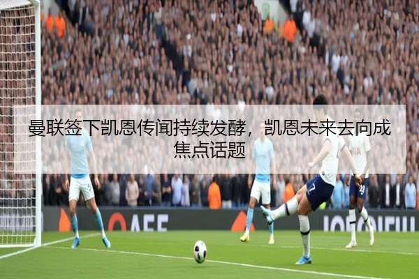 曼联签下凯恩传闻持续发酵，凯恩未来去向成焦点话题